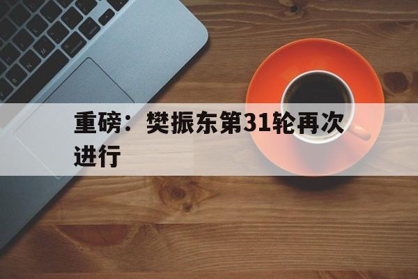 重磅：樊振东第31轮再次进行(樊振东夺冠仅12天再迎三大喜讯)